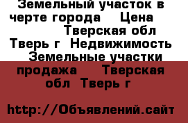 Земельный участок в черте города. › Цена ­ 2 500 000 - Тверская обл., Тверь г. Недвижимость » Земельные участки продажа   . Тверская обл.,Тверь г.